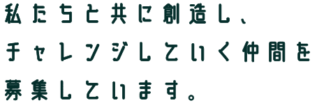 私たちと共に創造し、 チャレンジしていく仲間を 募集しています。